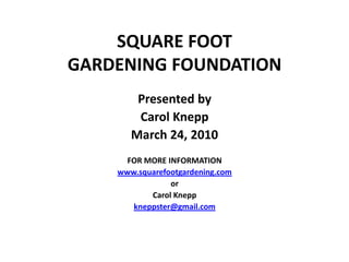 SQUARE FOOT
GARDENING FOUNDATION
        Presented by
        Carol Knepp
       March 24, 2010
      FOR MORE INFORMATION
    www.squarefootgardening.com
                or
           Carol Knepp
       kneppster@gmail.com
 