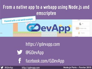 @GDevApp http://gdevapp.com Node.js Paris – Fevrier 2015
@GDevApp
facebook.com/GDevApp
https://gdevapp.com
Node.js Paris – Fevrier 2015@GDevApp http://gdevapp.com
From a native app to a webapp using Node.js and
emscripten
Flavored with a real world example:
 