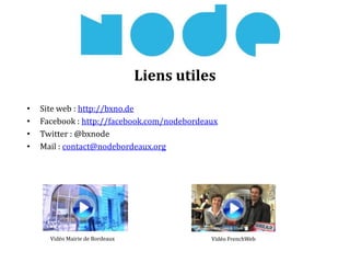 Liens utiles
• Site web : http://bxno.de
• Facebook : http://facebook.com/nodebordeaux
• Twitter : @bxnode
• Mail : contact@nodebordeaux.org
Vidéo Mairie de Bordeaux Vidéo FrenchWeb
 