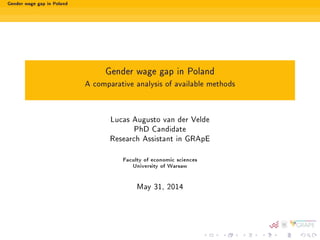 Gender wage gap in Poland 
Gender wage gap in Poland 
A comparative analysis of available methods 
Lucas Augusto van der Velde 
PhD Candidate 
Research Assistant in GRApE 
Faculty of economic sciences 
University of Warsaw 
May 31, 2014 
 