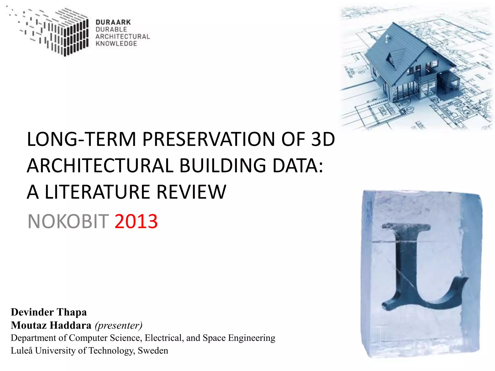LONG-TERM PRESERVATION OF 3D
ARCHITECTURAL BUILDING DATA:
A LITERATURE REVIEW
NOKOBIT 2013
Devinder Thapa
Moutaz Haddara (presenter)
Department of Computer Science, Electrical, and Space Engineering
Luleå University of Technology, Sweden
 