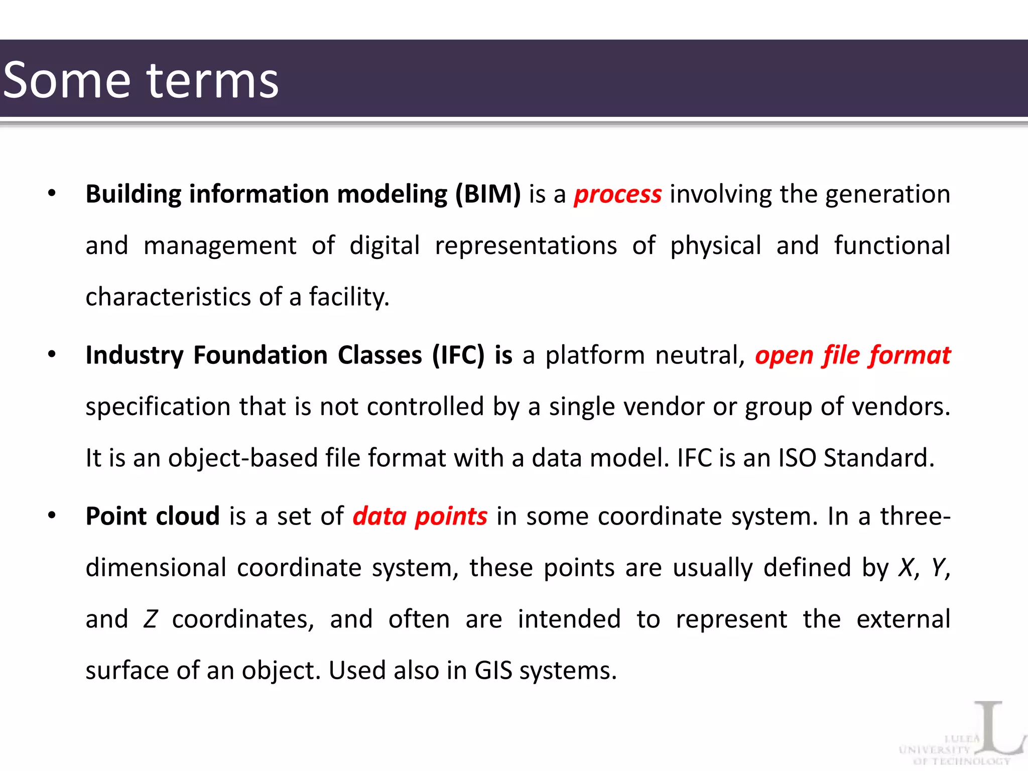 Some terms
• Building information modeling (BIM) is a process involving the generation
and management of digital representations of physical and functional
characteristics of a facility.
• Industry Foundation Classes (IFC) is a platform neutral, open file format
specification that is not controlled by a single vendor or group of vendors.
It is an object-based file format with a data model. IFC is an ISO Standard.
• Point cloud is a set of data points in some coordinate system. In a three-
dimensional coordinate system, these points are usually defined by X, Y,
and Z coordinates, and often are intended to represent the external
surface of an object. Used also in GIS systems.
 