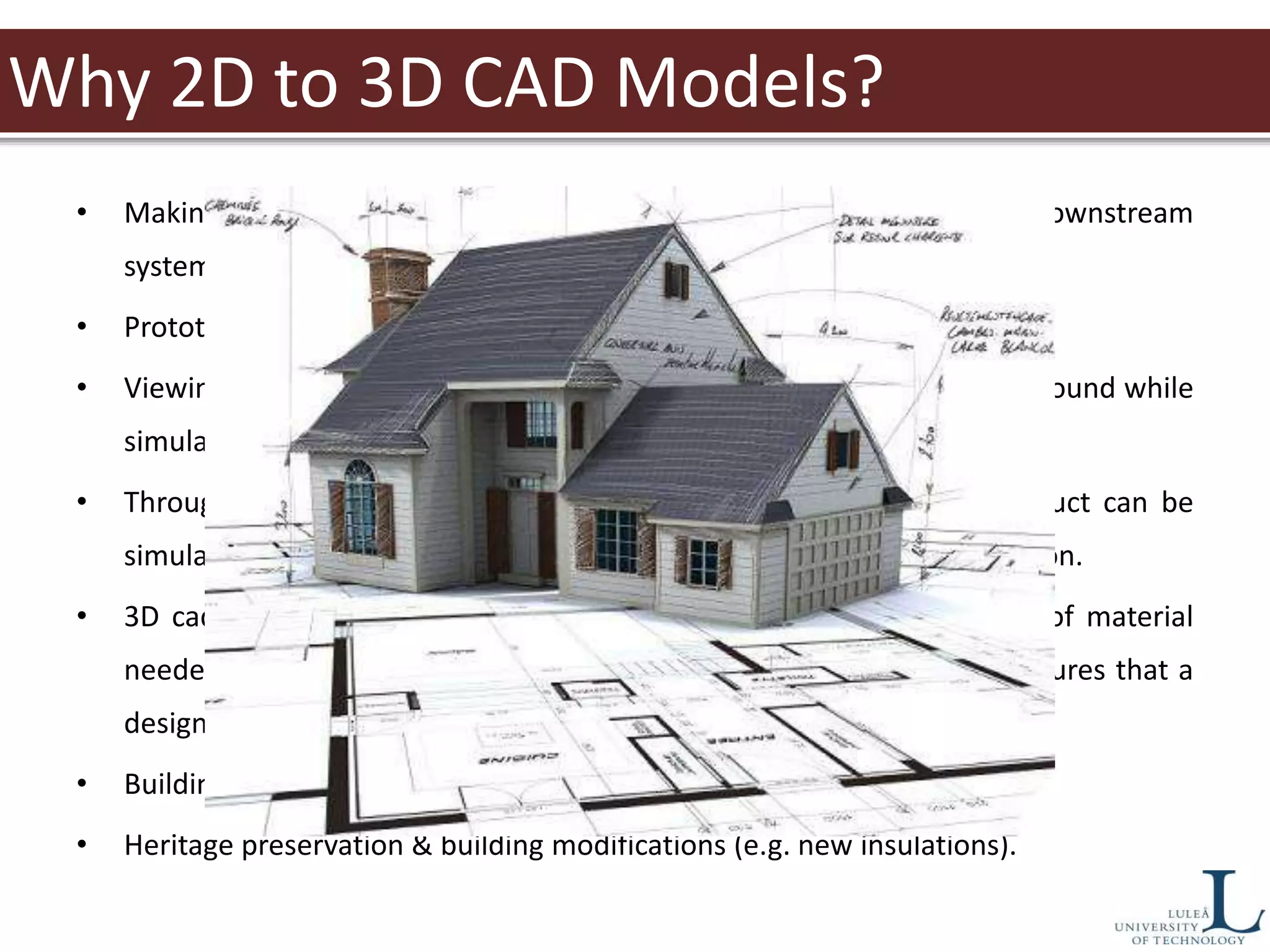 Why 2D to 3D CAD Models?
• Making 2D drawings is fast and easy, but does not readily work with downstream
systems like purchasing and manufacturing.
• Prototyping machines require 3D data.
• Viewing 3D cad models helps identify errors early. These errors can be found while
simulating the matching and mating of parts.
• Through the use of 3D cad, the assembly process of any given product can be
simulated, visualized and analyzed before the design goes into production.
• 3D cad models are essential beforehand in determining the volume of material
needed to mold specific parts as well. The use of 3d cad files also ensures that a
design has sufficient room for other parts within the design.
• Building state over time.
• Heritage preservation & building modifications (e.g. new insulations).
 