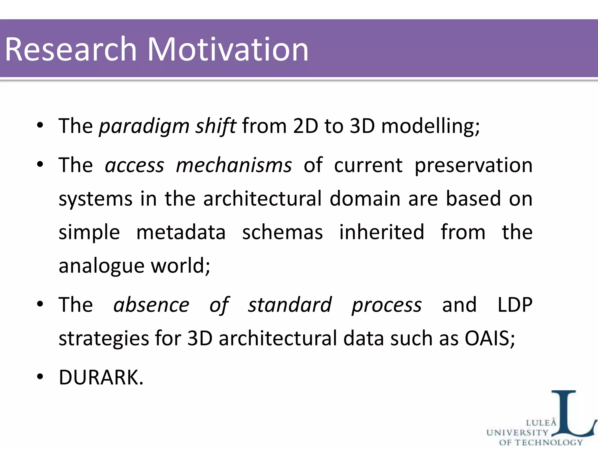 • The paradigm shift from 2D to 3D modelling;
• The access mechanisms of current preservation
systems in the architectural domain are based on
simple metadata schemas inherited from the
analogue world;
• The absence of standard process and LDP
strategies for 3D architectural data such as OAIS;
• DURARK.
Research Motivation
 