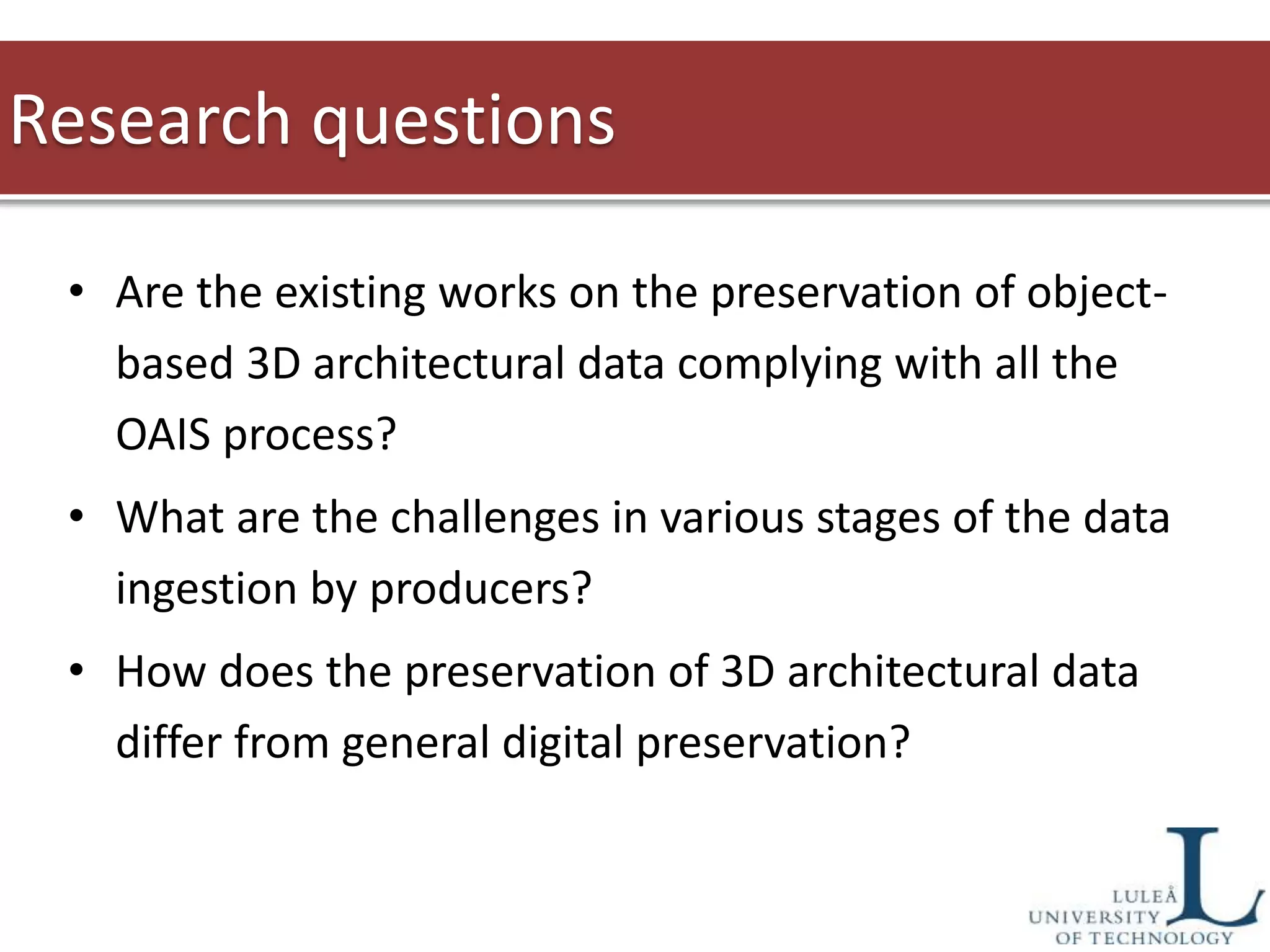 • Are the existing works on the preservation of object-
based 3D architectural data complying with all the
OAIS process?
• What are the challenges in various stages of the data
ingestion by producers?
• How does the preservation of 3D architectural data
differ from general digital preservation?
Research questions
 