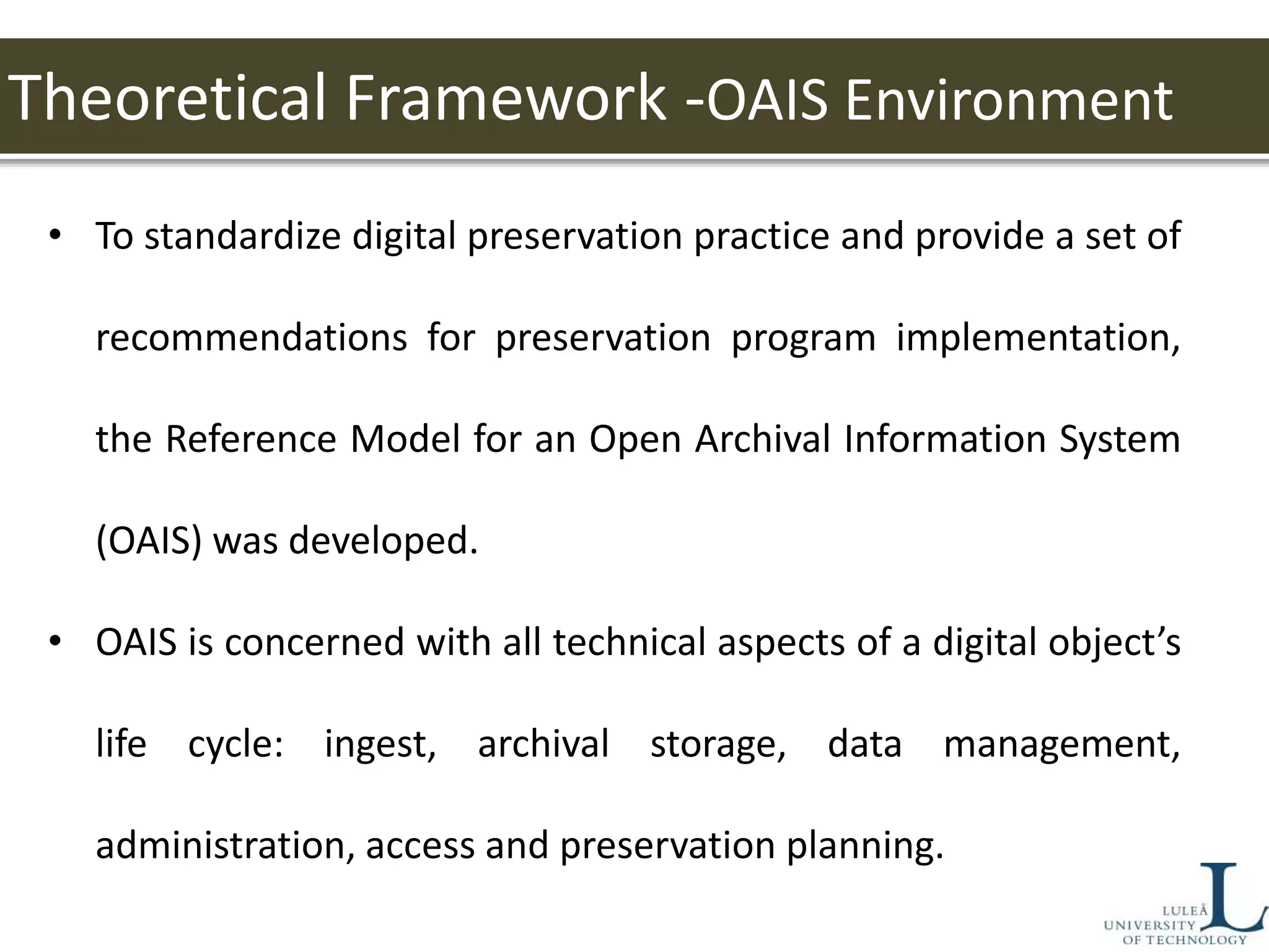 Theoretical Framework -OAIS Environment
• To standardize digital preservation practice and provide a set of
recommendations for preservation program implementation,
the Reference Model for an Open Archival Information System
(OAIS) was developed.
• OAIS is concerned with all technical aspects of a digital object’s
life cycle: ingest, archival storage, data management,
administration, access and preservation planning.
 
