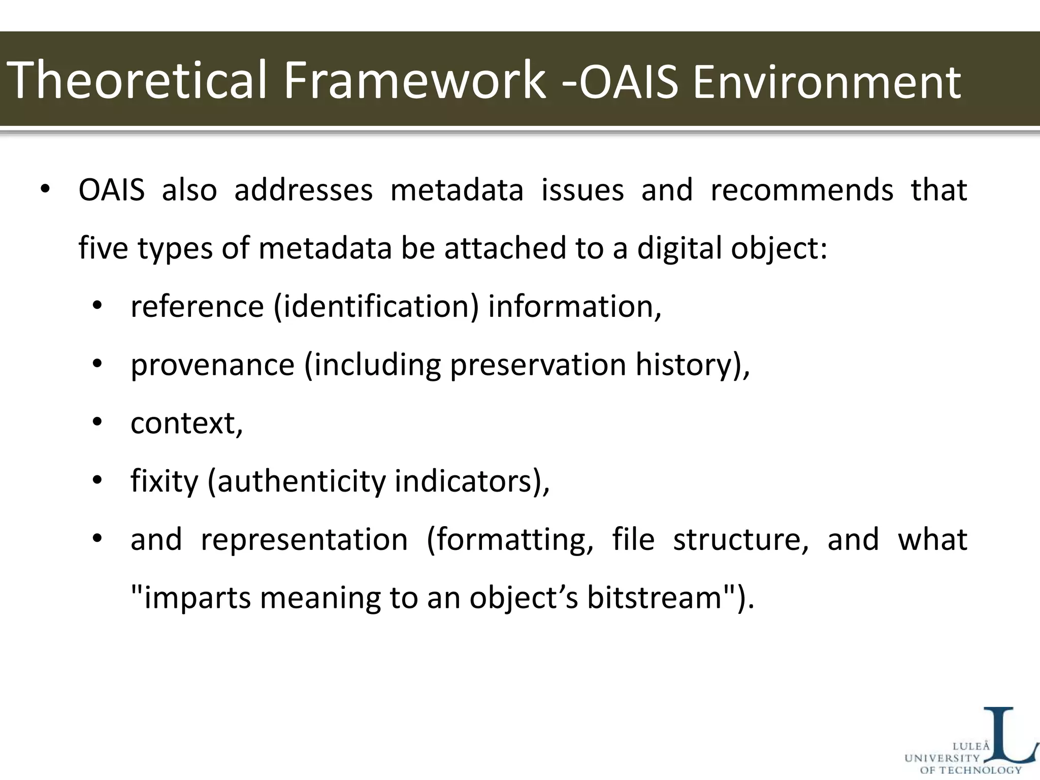 Theoretical Framework -OAIS Environment
• OAIS also addresses metadata issues and recommends that
five types of metadata be attached to a digital object:
• reference (identification) information,
• provenance (including preservation history),
• context,
• fixity (authenticity indicators),
• and representation (formatting, file structure, and what
"imparts meaning to an object’s bitstream").
 
