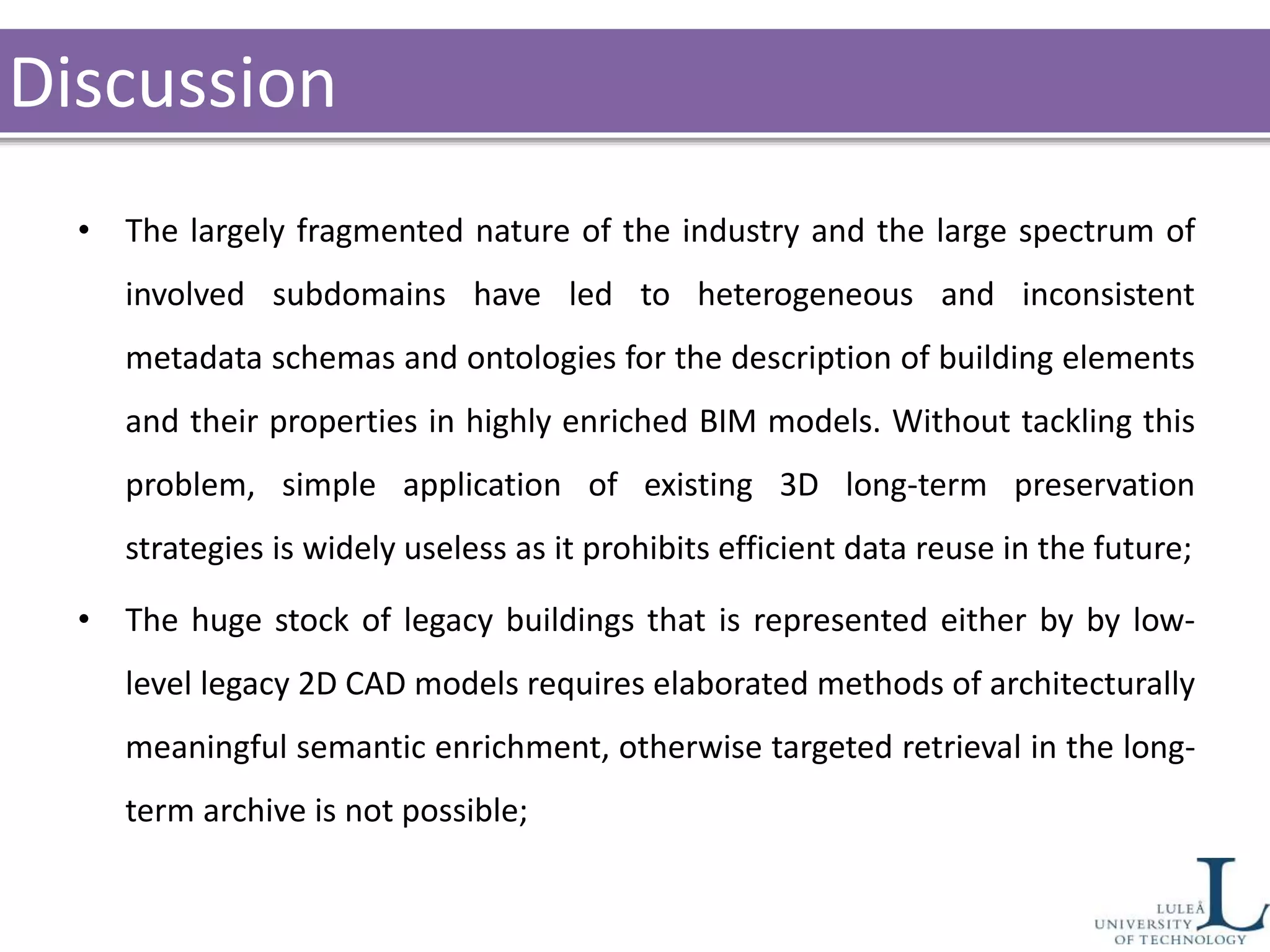Discussion
• The largely fragmented nature of the industry and the large spectrum of
involved subdomains have led to heterogeneous and inconsistent
metadata schemas and ontologies for the description of building elements
and their properties in highly enriched BIM models. Without tackling this
problem, simple application of existing 3D long-term preservation
strategies is widely useless as it prohibits efficient data reuse in the future;
• The huge stock of legacy buildings that is represented either by by low-
level legacy 2D CAD models requires elaborated methods of architecturally
meaningful semantic enrichment, otherwise targeted retrieval in the long-
term archive is not possible;
 