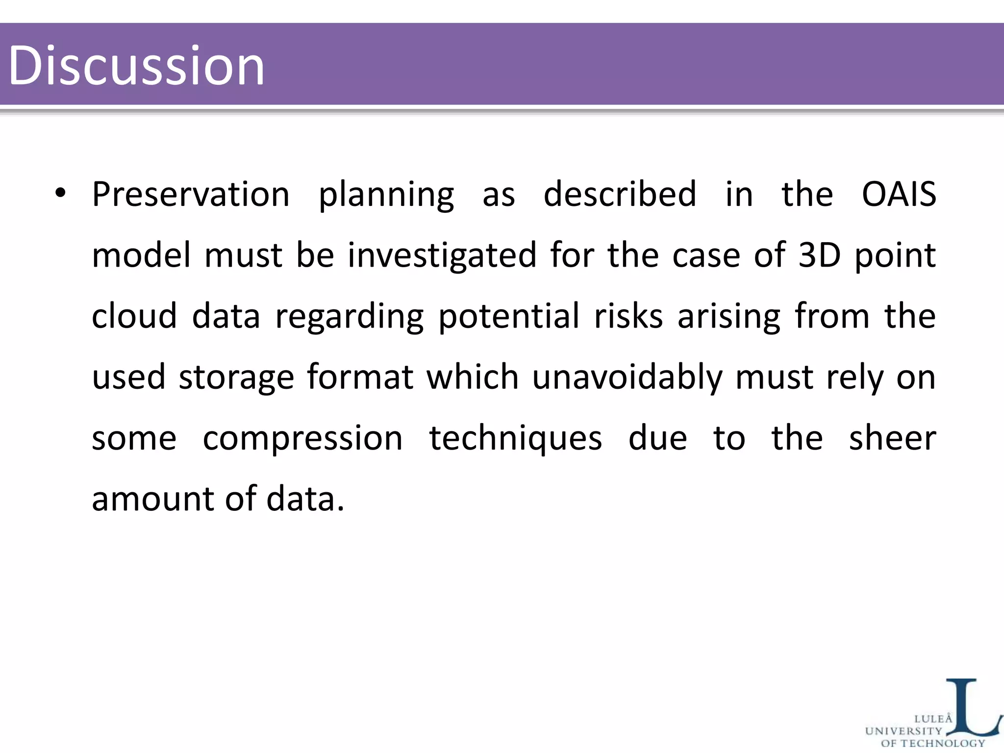 Discussion
• Preservation planning as described in the OAIS
model must be investigated for the case of 3D point
cloud data regarding potential risks arising from the
used storage format which unavoidably must rely on
some compression techniques due to the sheer
amount of data.
 