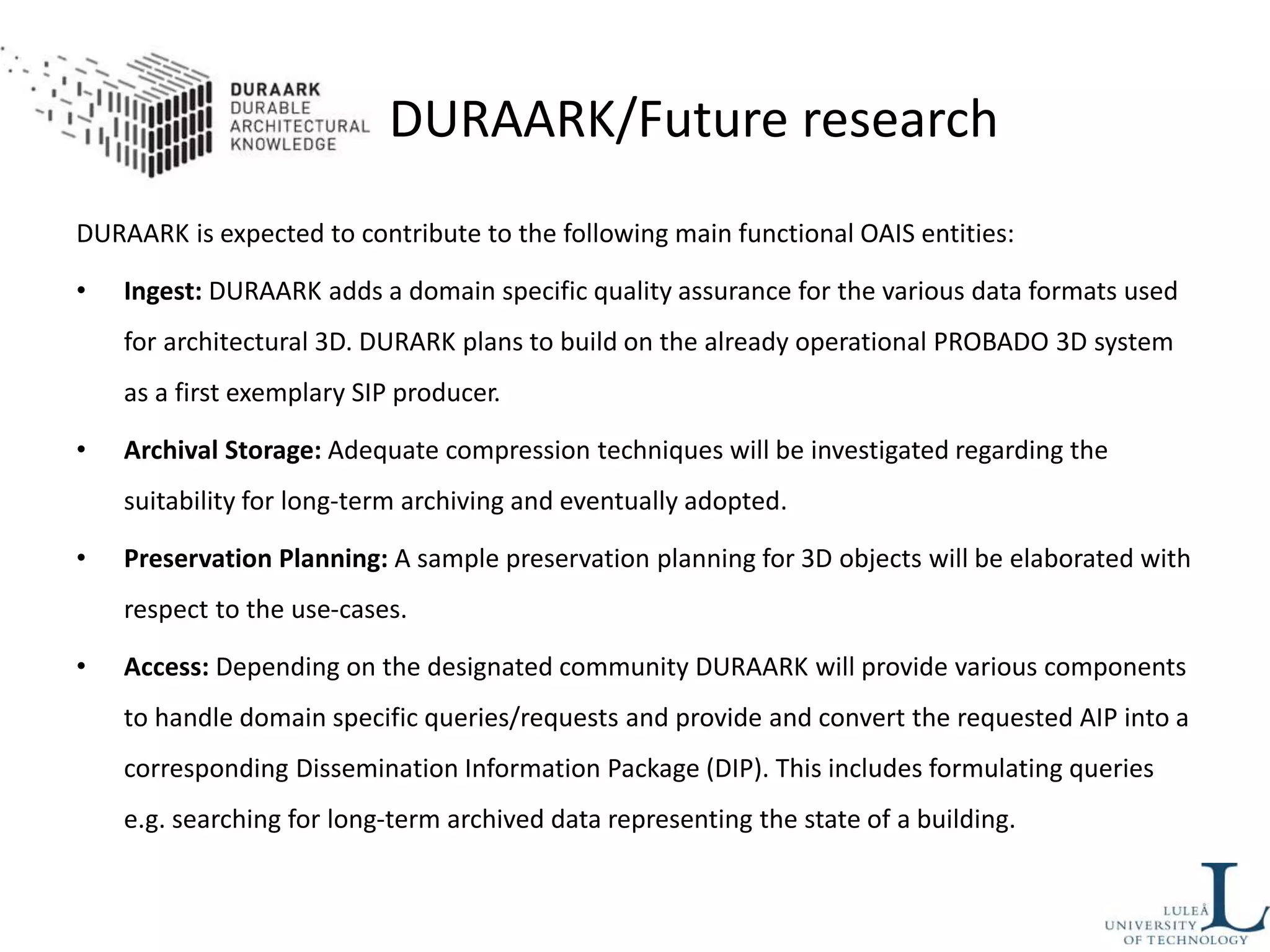 DURAARK/Future research
DURAARK is expected to contribute to the following main functional OAIS entities:
• Ingest: DURAARK adds a domain specific quality assurance for the various data formats used
for architectural 3D. DURARK plans to build on the already operational PROBADO 3D system
as a first exemplary SIP producer.
• Archival Storage: Adequate compression techniques will be investigated regarding the
suitability for long-term archiving and eventually adopted.
• Preservation Planning: A sample preservation planning for 3D objects will be elaborated with
respect to the use-cases.
• Access: Depending on the designated community DURAARK will provide various components
to handle domain specific queries/requests and provide and convert the requested AIP into a
corresponding Dissemination Information Package (DIP). This includes formulating queries
e.g. searching for long-term archived data representing the state of a building.
 