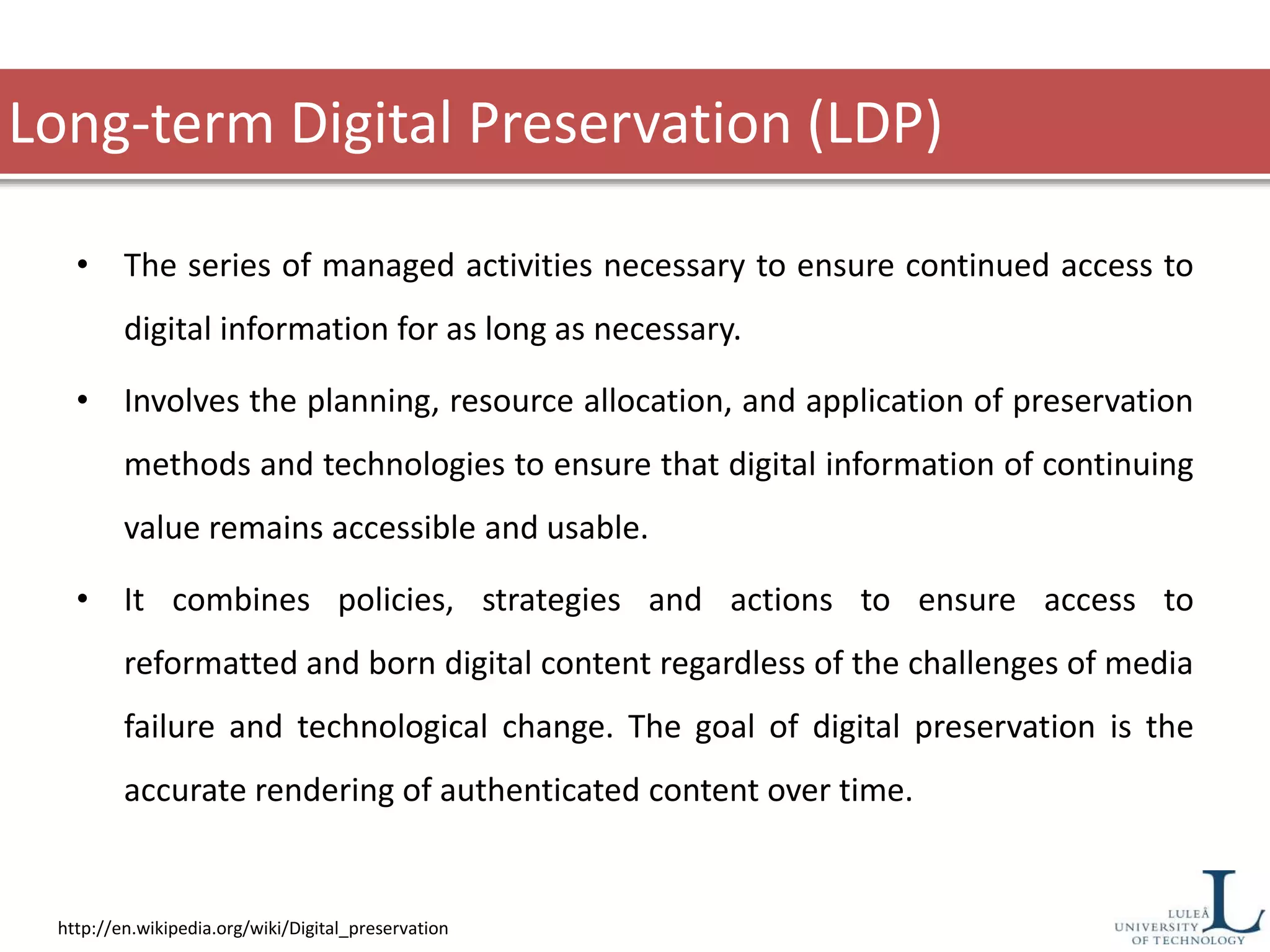 Long-term Digital Preservation (LDP)
• The series of managed activities necessary to ensure continued access to
digital information for as long as necessary.
• Involves the planning, resource allocation, and application of preservation
methods and technologies to ensure that digital information of continuing
value remains accessible and usable.
• It combines policies, strategies and actions to ensure access to
reformatted and born digital content regardless of the challenges of media
failure and technological change. The goal of digital preservation is the
accurate rendering of authenticated content over time.
http://en.wikipedia.org/wiki/Digital_preservation
 