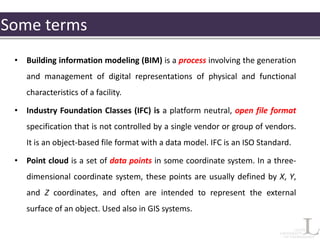 Some terms
• Building information modeling (BIM) is a process involving the generation
and management of digital representations of physical and functional
characteristics of a facility.
• Industry Foundation Classes (IFC) is a platform neutral, open file format
specification that is not controlled by a single vendor or group of vendors.
It is an object-based file format with a data model. IFC is an ISO Standard.
• Point cloud is a set of data points in some coordinate system. In a three-
dimensional coordinate system, these points are usually defined by X, Y,
and Z coordinates, and often are intended to represent the external
surface of an object. Used also in GIS systems.
 