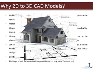 Why 2D to 3D CAD Models?
• Making 2D drawings is fast and easy, but does not readily work with downstream
systems like purchasing and manufacturing.
• Prototyping machines require 3D data.
• Viewing 3D cad models helps identify errors early. These errors can be found while
simulating the matching and mating of parts.
• Through the use of 3D cad, the assembly process of any given product can be
simulated, visualized and analyzed before the design goes into production.
• 3D cad models are essential beforehand in determining the volume of material
needed to mold specific parts as well. The use of 3d cad files also ensures that a
design has sufficient room for other parts within the design.
• Building state over time.
• Heritage preservation & building modifications (e.g. new insulations).
 