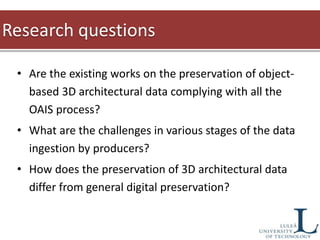 • Are the existing works on the preservation of object-
based 3D architectural data complying with all the
OAIS process?
• What are the challenges in various stages of the data
ingestion by producers?
• How does the preservation of 3D architectural data
differ from general digital preservation?
Research questions
 