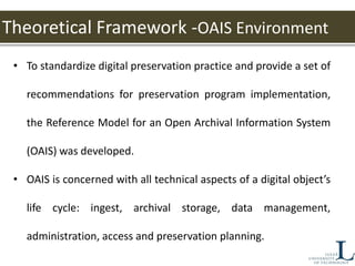 Theoretical Framework -OAIS Environment
• To standardize digital preservation practice and provide a set of
recommendations for preservation program implementation,
the Reference Model for an Open Archival Information System
(OAIS) was developed.
• OAIS is concerned with all technical aspects of a digital object’s
life cycle: ingest, archival storage, data management,
administration, access and preservation planning.
 