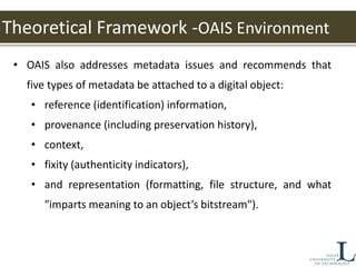 Theoretical Framework -OAIS Environment
• OAIS also addresses metadata issues and recommends that
five types of metadata be attached to a digital object:
• reference (identification) information,
• provenance (including preservation history),
• context,
• fixity (authenticity indicators),
• and representation (formatting, file structure, and what
"imparts meaning to an object’s bitstream").
 