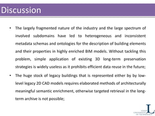 Discussion
• The largely fragmented nature of the industry and the large spectrum of
involved subdomains have led to heterogeneous and inconsistent
metadata schemas and ontologies for the description of building elements
and their properties in highly enriched BIM models. Without tackling this
problem, simple application of existing 3D long-term preservation
strategies is widely useless as it prohibits efficient data reuse in the future;
• The huge stock of legacy buildings that is represented either by by low-
level legacy 2D CAD models requires elaborated methods of architecturally
meaningful semantic enrichment, otherwise targeted retrieval in the long-
term archive is not possible;
 