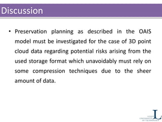 Discussion
• Preservation planning as described in the OAIS
model must be investigated for the case of 3D point
cloud data regarding potential risks arising from the
used storage format which unavoidably must rely on
some compression techniques due to the sheer
amount of data.
 