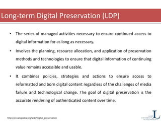 Long-term Digital Preservation (LDP)
• The series of managed activities necessary to ensure continued access to
digital information for as long as necessary.
• Involves the planning, resource allocation, and application of preservation
methods and technologies to ensure that digital information of continuing
value remains accessible and usable.
• It combines policies, strategies and actions to ensure access to
reformatted and born digital content regardless of the challenges of media
failure and technological change. The goal of digital preservation is the
accurate rendering of authenticated content over time.
http://en.wikipedia.org/wiki/Digital_preservation
 