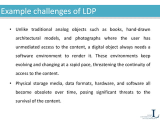 Example challenges of LDP
• Unlike traditional analog objects such as books, hand-drawn
architectural models, and photographs where the user has
unmediated access to the content, a digital object always needs a
software environment to render it. These environments keep
evolving and changing at a rapid pace, threatening the continuity of
access to the content.
• Physical storage media, data formats, hardware, and software all
become obsolete over time, posing significant threats to the
survival of the content.
 
