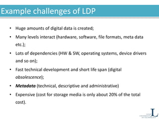 Example challenges of LDP
• Huge amounts of digital data is created;
• Many levels interact (hardware, software, file formats, meta data
etc.);
• Lots of dependencies (HW & SW, operating systems, device drivers
and so on);
• Fast technical development and short life span (digital
obsolescence);
• Metadata (technical, descriptive and administrative)
• Expensive (cost for storage media is only about 20% of the total
cost).
 