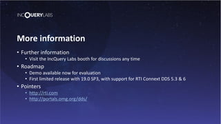 More information
• Further information
• Visit the IncQuery Labs booth for discussions any time
• Roadmap
• Demo available now for evaluation
• First limited release with 19.0 SP3, with support for RTI Connext DDS 5.3 & 6
• Pointers
• http://rti.com
• http://portals.omg.org/dds/
 