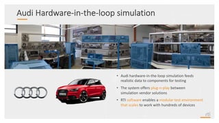 Audi Hardware-in-the-loop simulation
• Audi hardware-in-the-loop simulation feeds
realistic data to components for testing
• The system offers plug-n-play between
simulation vendor solutions
• RTI software enables a modular test environment
that scales to work with hundreds of devices
 