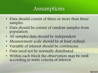 Assumptions
• Data should consist of three or more than three
samples.
• Data should be consist of random samples from
population.
• All samples data should be independent.
• Measurement scale should be at least ordinal.
• Variable of interest should be continuous.
• Data need not be normally distributed.
• Within each block the observation may be rank
according to some criteria of interest.
 