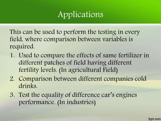 Applications
This can be used to perform the testing in every
field, where comparison between variables is
required.
1. Used to compare the effects of same fertilizer in
different patches of field having different
fertility levels. (In agricultural Field)
2. Comparison between different companies cold
drinks.
3. Test the equality of difference car’s engines
performance. (In industries)
 