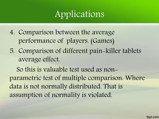 Applications
4. Comparison between the average
performance of players. (Games)
5. Comparison of different pain-killer tablets
average effect.
So this is valuable test used as non-
parametric test of multiple comparison. Where
data is not normally distributed. That is
assumption of normality is violated.
 