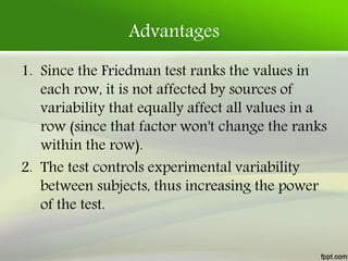 Advantages
1. Since the Friedman test ranks the values in
each row, it is not affected by sources of
variability that equally affect all values in a
row (since that factor won't change the ranks
within the row).
2. The test controls experimental variability
between subjects, thus increasing the power
of the test.
 