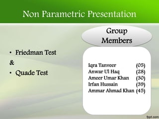 Non Parametric Presentation
• Friedman Test
&
• Quade Test
Group
Members
Iqra Tanveer (05)
Anwar Ul Haq (28)
Ameer Umar Khan (30)
Irfan Hussain (39)
Ammar Ahmad Khan (45)
 