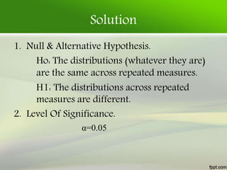 Solution
1. Null & Alternative Hypothesis.
Ho: The distributions (whatever they are)
are the same across repeated measures.
H1: The distributions across repeated
measures are different.
2. Level Of Significance.
α=0.05
 
