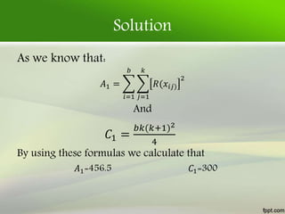 Solution
As we know that:
𝐴1 =
𝑖=1
𝑏
𝑗=1
𝑘
𝑅(𝑥𝑖𝑗)
2
And
𝐶1 =
𝑏𝑘(𝑘+1)2
4
By using these formulas we calculate that
𝐴1=456.5 𝐶1=300
 