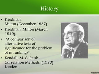 History
• Friedman,
Milton (December 1937).
• Friedman, Milton (March
1940).
• “A comparison of
alternative tests of
significance for the problem
of m rankings“.
• Kendall, M. G. Rank
Correlation Methods. (1970)
London.
 
