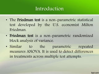Introduction
• The Friedman test is a non-parametric statistical
test developed by the U.S. economist Milton
Friedman.
• Friedman test is a non-parametric randomized
block analysis of variance.
• Similar to the parametric repeated
measures ANOVA. It is used to detect differences
in treatments across multiple test attempts.
 