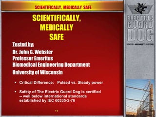 SCIENTIFICALLY, MEDICALLY SAFE Tested by: Dr. John G. Webster Professor Emeritus Biomedical Engineering Department  University of Wisconsin Critical Difference:  Pulsed vs. Steady power Safety of The Electric Guard Dog is certified -- well below international standards established by IEC 60335-2-76 SCIENTIFICALLY,  MEDICALLY  SAFE 