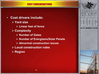 Cost drivers include: Yard size Linear feet of fence  Complexity Number of Gates Number of Energizers/Solar Panels Abnormal construction issues Local construction rules Region 17 COST CONSIDERATIONS 