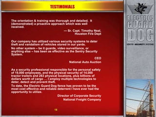 The orientation & training was thorough and detailed.  It (demonstrated) a proactive approach which was well received. —  Sr. Capt. Timothy Neal, Houston Fire Dept Our company has utilized various security systems to deter theft and vandalism of vehicles stored in our yards.  No other system – be it guards, video surveillance, or anything else – has been as effective as the Sentry Security System. CEO National Auto Auction As a security professional responsible for the personal safety of 19,000 employees, and the physical security of 14,000 tractor trailers and 263 physical locations, plus billions of dollars worth of cargo … I employ multiple technologies to deter, detect and prevent theft. To date, the Electric Guard Dog fence has proven to be the most cost effective and reliable deterrent I have ever had the opportunity to utilize. Director of Corporate Security National Freight Company TESTIMONIALS 