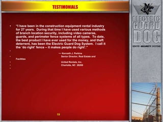 “ I have been in the construction equipment rental industry for 27 years.  During that time I have used various methods of branch location security, including video cameras, guards, and perimeter fence systems of all types.  To date, the best product I have ever used for the money, and theft deterrent, has been the Electric Guard Dog System.  I call it the ‘do right’ fence – it makes people do right’.”     ~~ Kenneth J. Perkins   Senior Director, Real Estate and Facilities   United Rentals, Inc.   Charlotte, NC  28269    TESTIMONIALS 