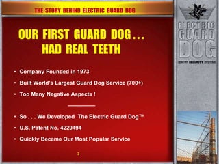 OUR  FIRST  GUARD  DOG . . . HAD  REAL  TEETH Company Founded in 1973 Built World’s Largest Guard Dog Service (700+)‏ Too Many Negative Aspects ! ————— So . . . We Developed  The Electric Guard Dog™ U.S. Patent No. 4220494 Quickly Became Our Most Popular Service THE  STORY  BEHIND  ELECTRIC  GUARD  DOG 