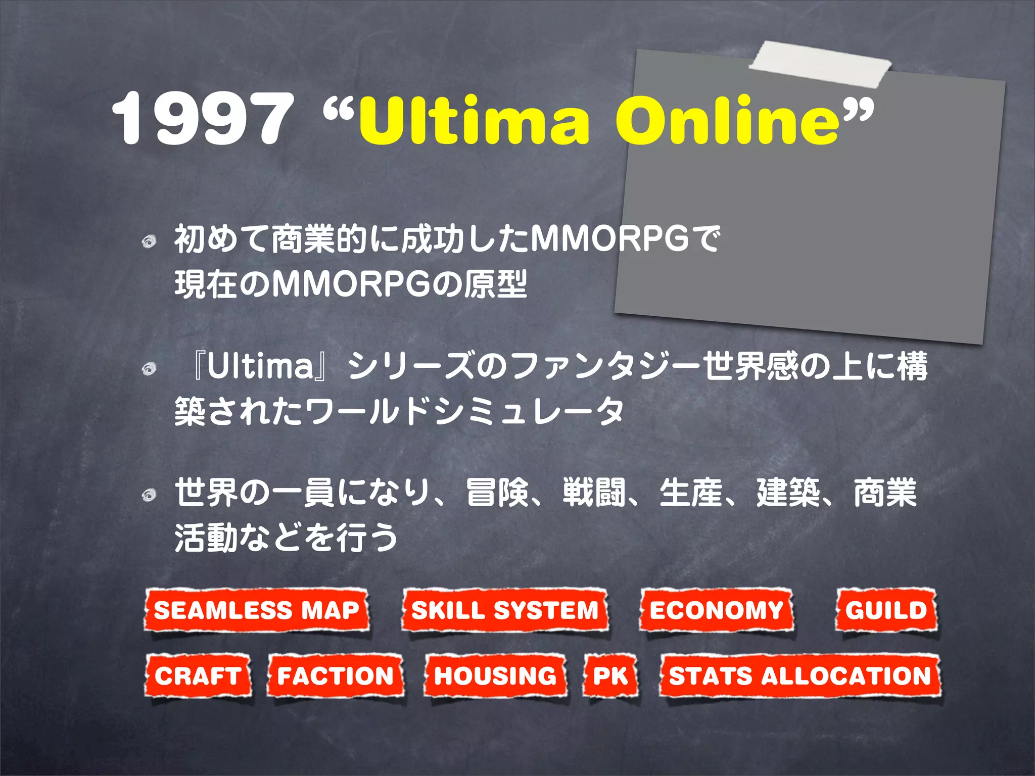 1997 “Ultima Online”
  初めて商業的に成功したMMORPGで
  現在のMMORPGの原型

  『Ultima』シリーズのファンタジー世界感の上に構
  築されたワールドシミュレータ

  世界の一員になり、冒険、戦闘、生産、建築、商業
  活動などを行う

 SEAMLESS MAP      SKILL SYSTEM    ECONOMY    GUILD

 CRAFT   FACTION    HOUSING   PK    STATS ALLOCATION
 