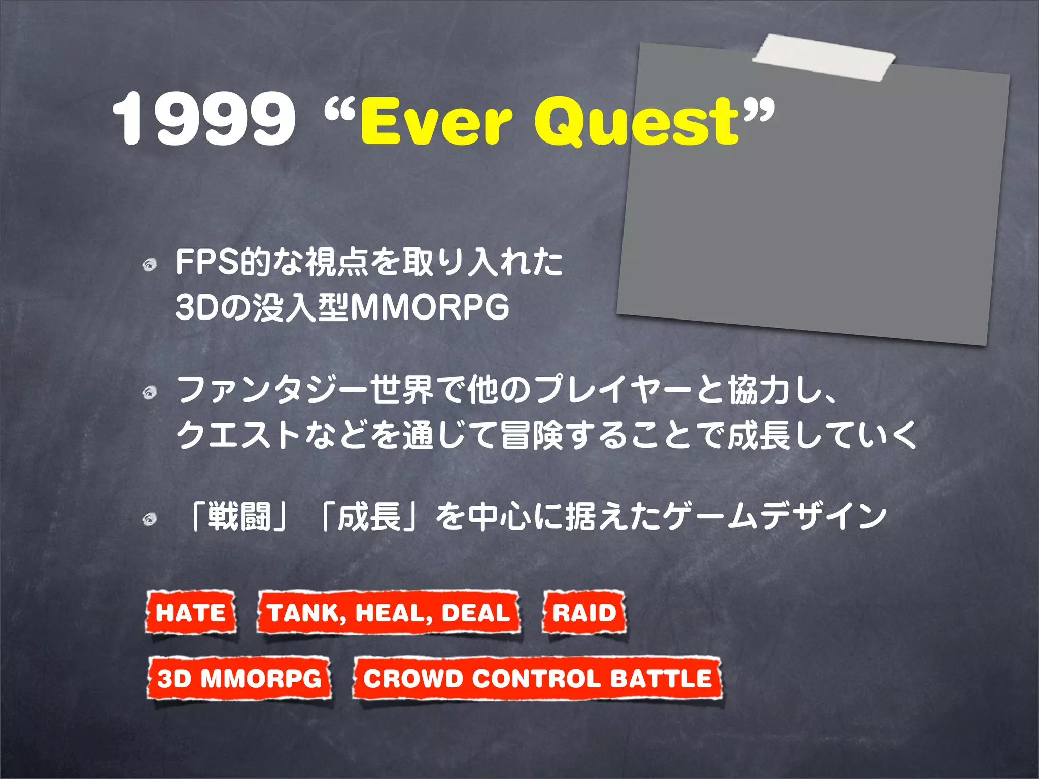 1999 “Ever Quest”
  FPS的な視点を取り入れた
  3Dの没入型MMORPG

  ファンタジー世界で他のプレイヤーと協力し、
  クエストなどを通じて冒険することで成長していく

  「戦闘」「成長」を中心に据えたゲームデザイン

 HATE   TANK, HEAL, DEAL   RAID

 3D MMORPG    CROWD CONTROL BATTLE
 