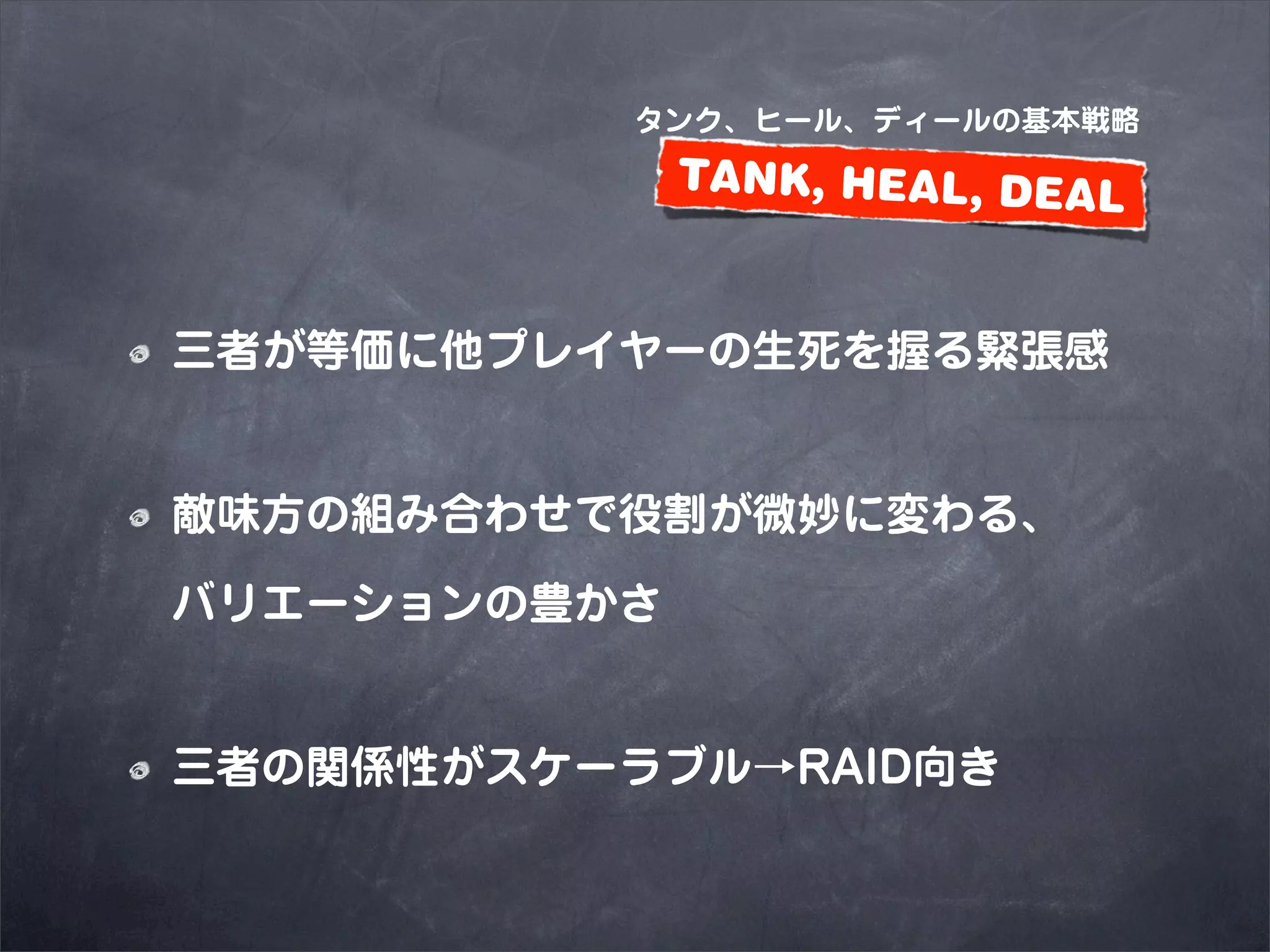 タンク、ヒール、ディールの基本戦略
              TANK, HEAL, DEAL


三者が等価に他プレイヤーの生死を握る緊張感


敵味方の組み合わせで役割が微妙に変わる、

バリエーションの豊かさ


三者の関係性がスケーラブル→RAID向き
 