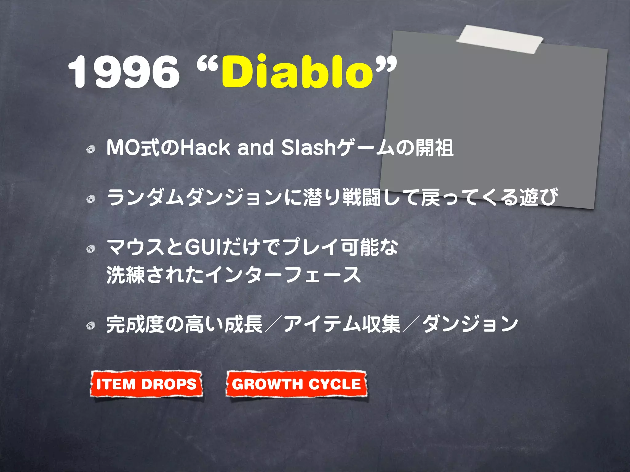 1996 “Diablo”
 MO式のHack and Slashゲームの開祖

 ランダムダンジョンに潜り戦闘して戻ってくる遊び

 マウスとGUIだけでプレイ可能な
 洗練されたインターフェース

 完成度の高い成長／アイテム収集／ダンジョン

 ITEM DROPS   GROWTH CYCLE
 