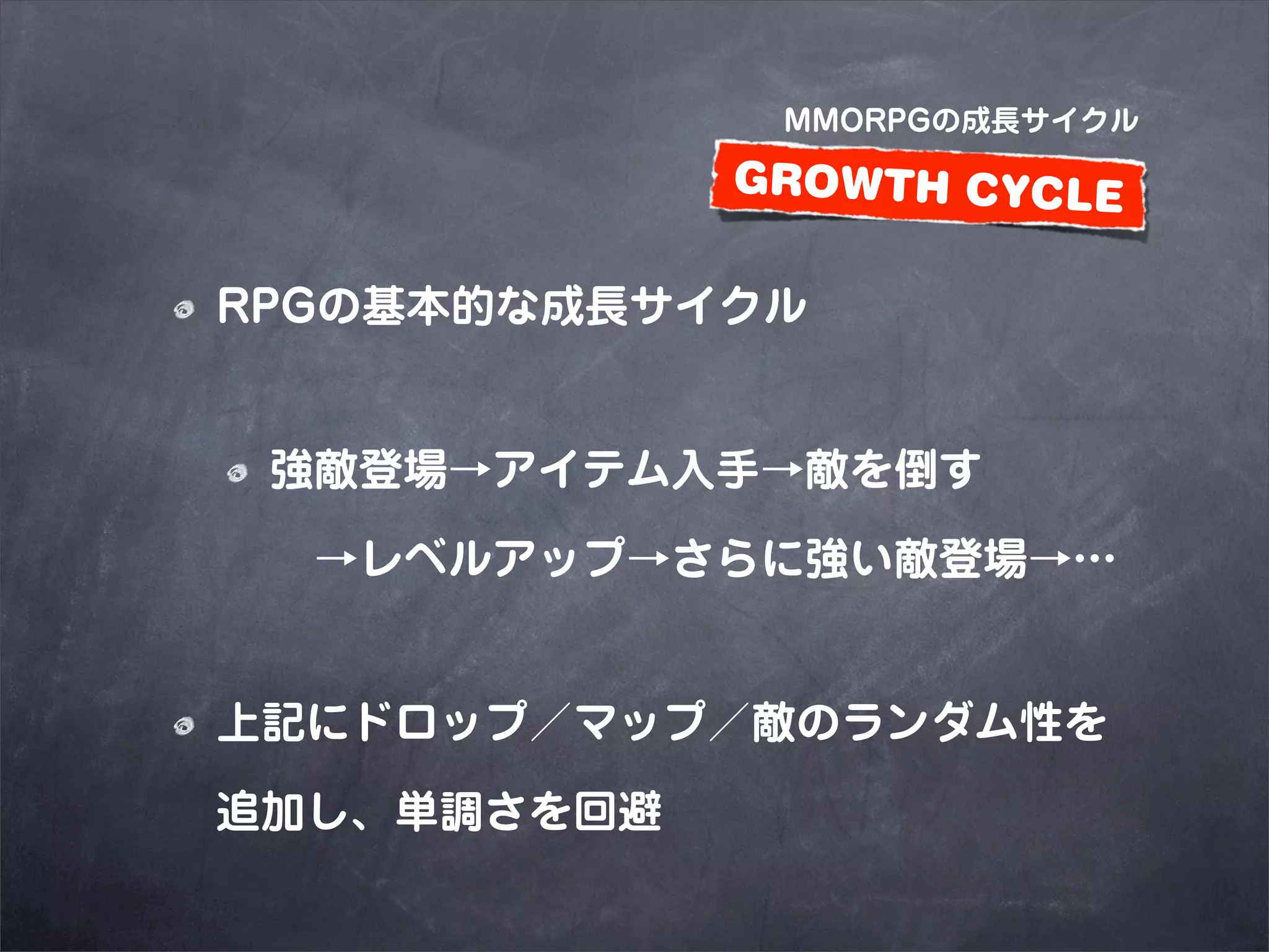 MMORPGの成長サイクル

             GROWTH CYCLE

RPGの基本的な成長サイクル


 強敵登場→アイテム入手→敵を倒す

  →レベルアップ→さらに強い敵登場→…


上記にドロップ／マップ／敵のランダム性を

追加し、単調さを回避
 