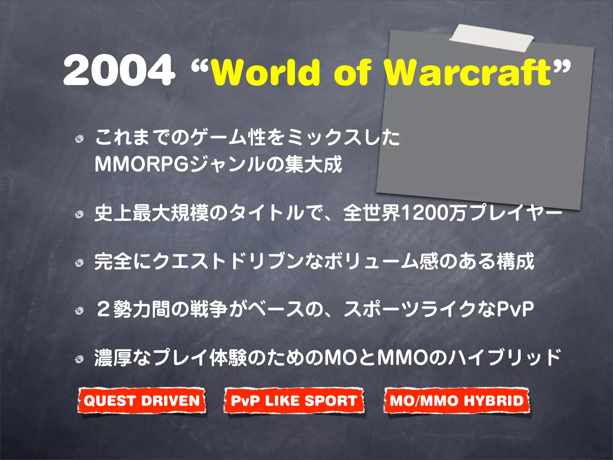 2004 “World of Warcraft”
 これまでのゲーム性をミックスした
 MMORPGジャンルの集大成

 史上最大規模のタイトルで、全世界1200万プレイヤー

 完全にクエストドリブンなボリューム感のある構成

 ２勢力間の戦争がベースの、スポーツライクなPvP

 濃厚なプレイ体験のためのMOとMMOのハイブリッド

QUEST DRIVEN   PvP LIKE SPORT   MO/MMO HYBRID
 