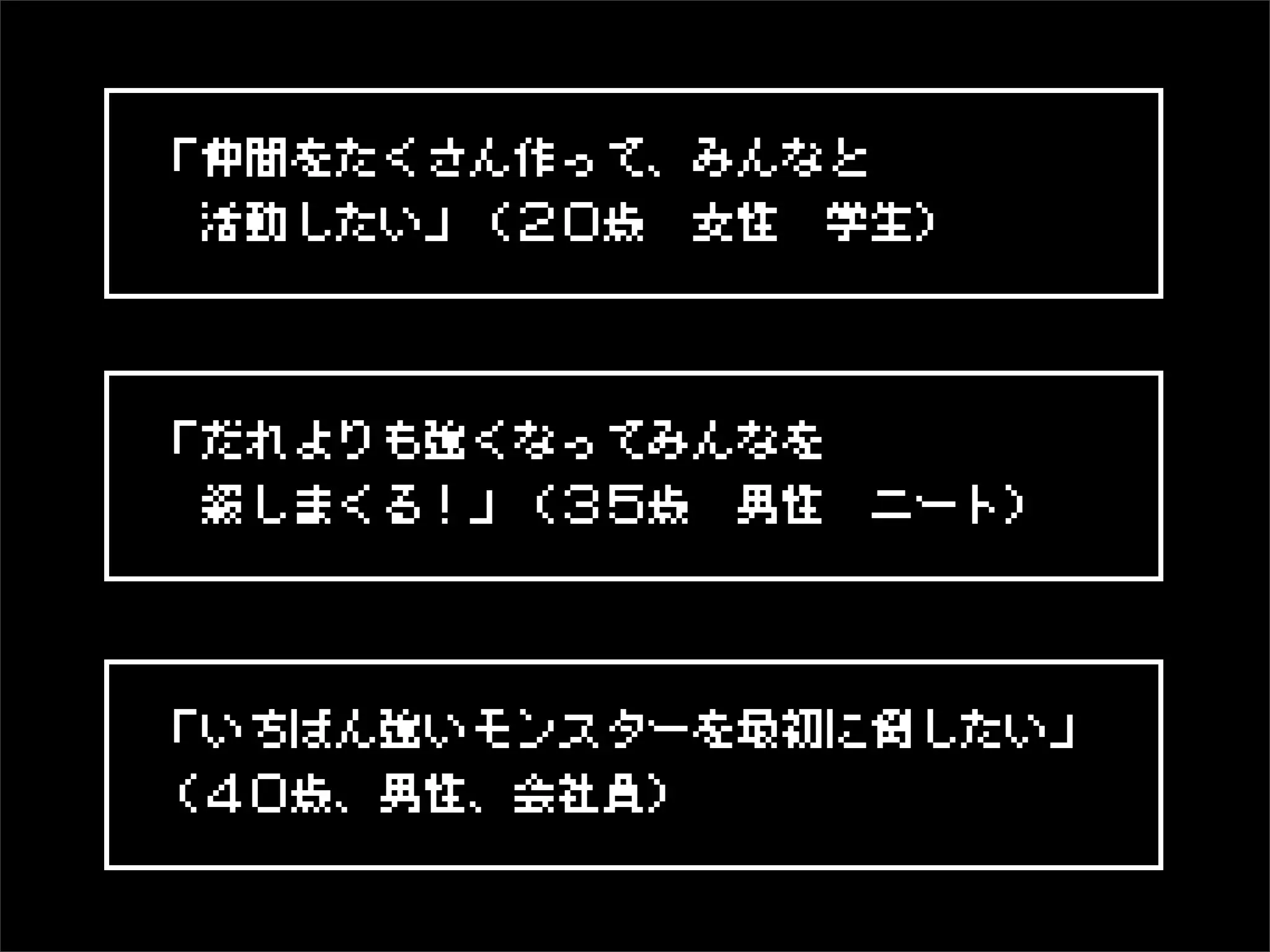 「仲間をたくさん作って、みんなと
 活動したい」（２０歳 女性 学生）



「だれよりも強くなってみんなを
 殺しまくる！」（３５歳 男性 ニート）




「いちばん強いモンスターを最初に倒したい」
（４０歳、男性、会社員）
 