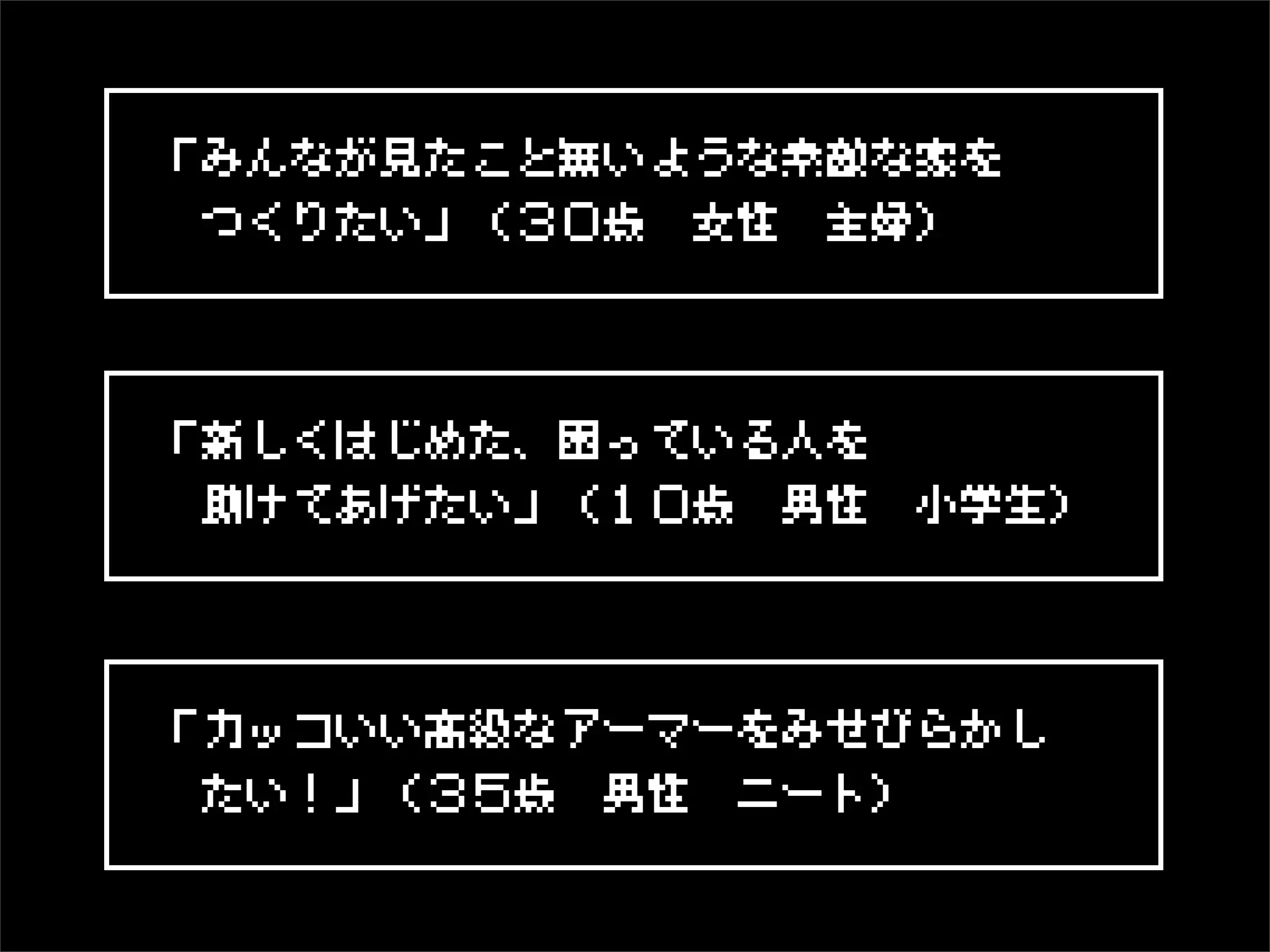 「みんなが見たこと無いような素敵な家を
 つくりたい」（３０歳 女性 主婦）



「新しくはじめた、困っている人を
 助けてあげたい」（１０歳 男性 小学生）




「カッコいい高級なアーマーをみせびらかし
 たい！」（３５歳 男性 ニート）
 