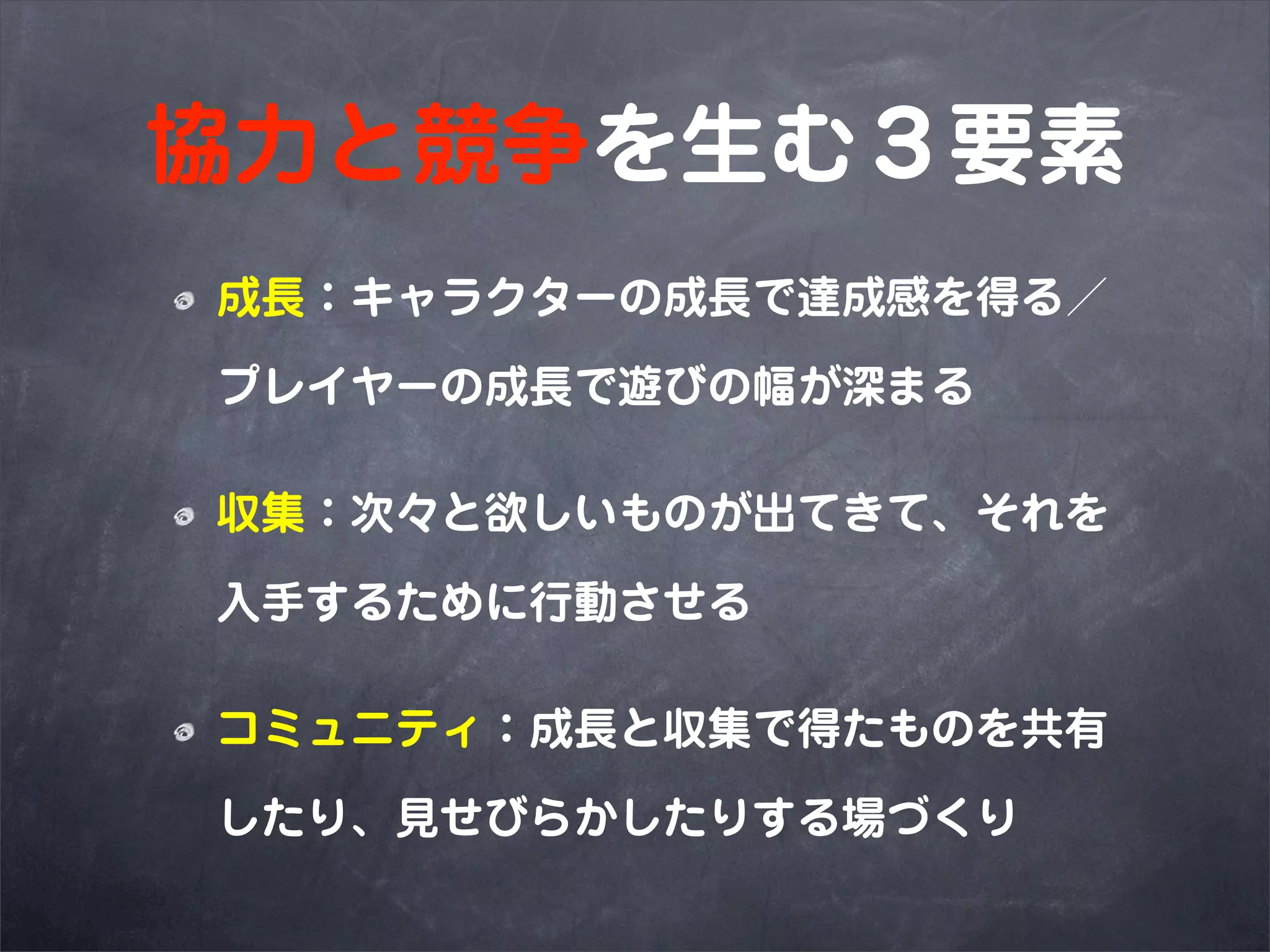協力と競争を生む３要素
成長：キャラクターの成長で達成感を得る／

プレイヤーの成長で遊びの幅が深まる

収集：次々と欲しいものが出てきて、それを

入手するために行動させる

コミュニティ：成長と収集で得たものを共有

したり、見せびらかしたりする場づくり
 